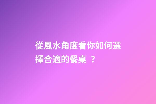 從風水角度看你如何選擇合適的餐桌？